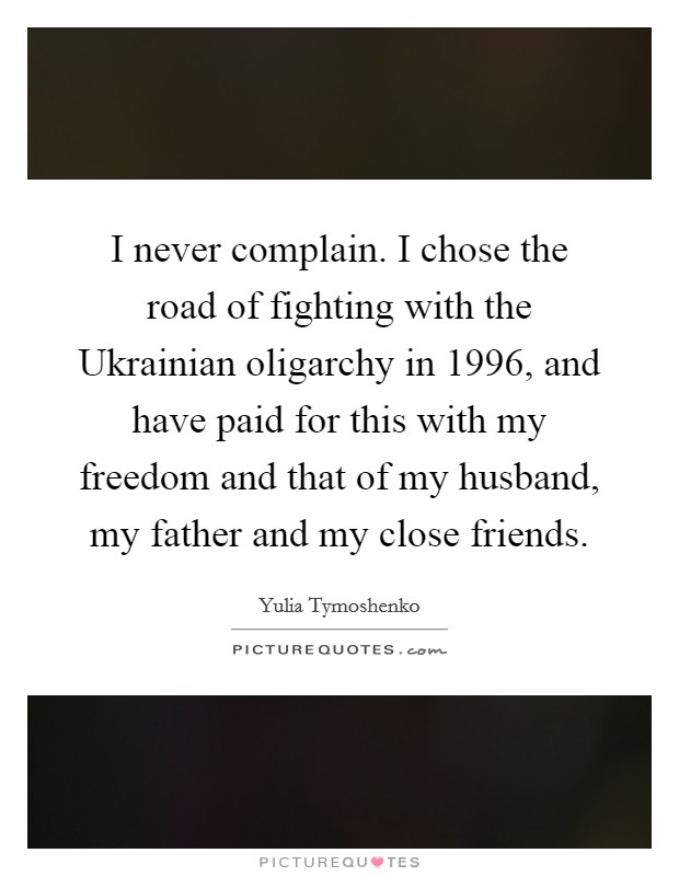 I never complain. I chose the road of fighting with the Ukrainian oligarchy in 1996, and have paid for this with my freedom and that of my husband, my father and my close friends Picture Quote #1