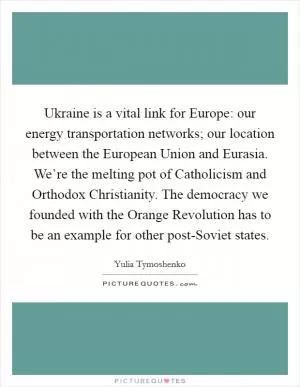 Ukraine is a vital link for Europe: our energy transportation networks; our location between the European Union and Eurasia. We’re the melting pot of Catholicism and Orthodox Christianity. The democracy we founded with the Orange Revolution has to be an example for other post-Soviet states Picture Quote #1
