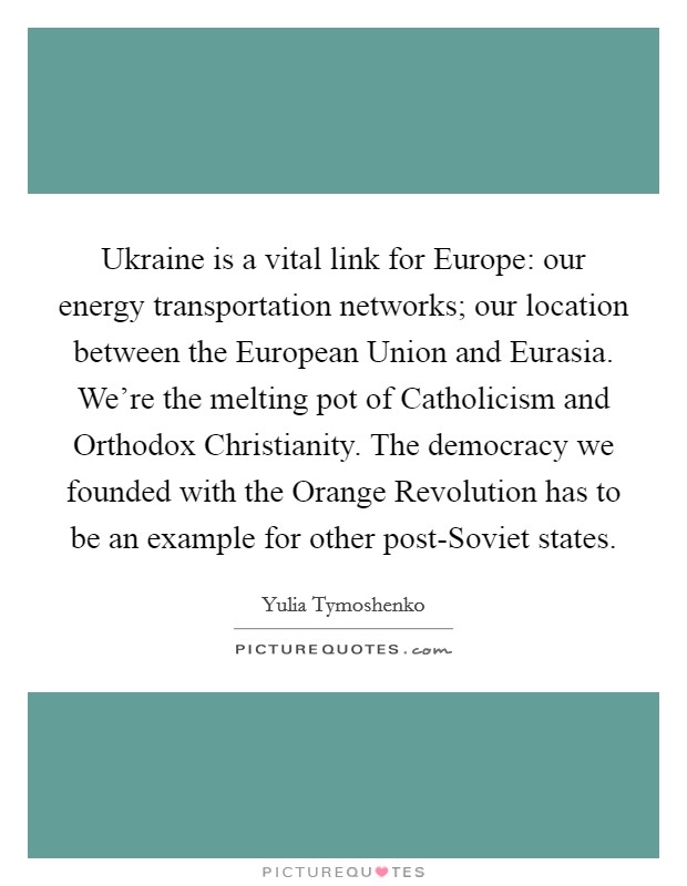 Ukraine is a vital link for Europe: our energy transportation networks; our location between the European Union and Eurasia. We're the melting pot of Catholicism and Orthodox Christianity. The democracy we founded with the Orange Revolution has to be an example for other post-Soviet states Picture Quote #1