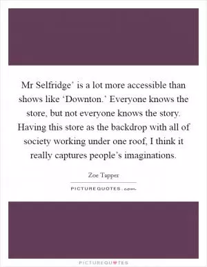 Mr Selfridge’ is a lot more accessible than shows like ‘Downton.’ Everyone knows the store, but not everyone knows the story. Having this store as the backdrop with all of society working under one roof, I think it really captures people’s imaginations Picture Quote #1