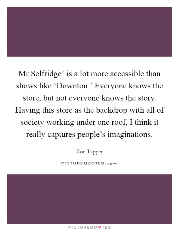 Mr Selfridge' is a lot more accessible than shows like ‘Downton.' Everyone knows the store, but not everyone knows the story. Having this store as the backdrop with all of society working under one roof, I think it really captures people's imaginations Picture Quote #1
