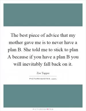 The best piece of advice that my mother gave me is to never have a plan B. She told me to stick to plan A because if you have a plan B you will inevitably fall back on it Picture Quote #1