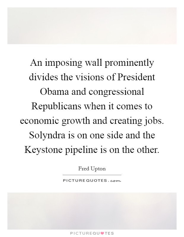 An imposing wall prominently divides the visions of President Obama and congressional Republicans when it comes to economic growth and creating jobs. Solyndra is on one side and the Keystone pipeline is on the other Picture Quote #1