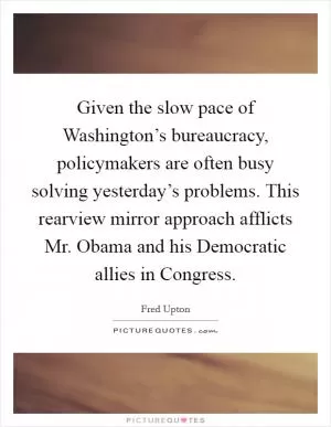Given the slow pace of Washington’s bureaucracy, policymakers are often busy solving yesterday’s problems. This rearview mirror approach afflicts Mr. Obama and his Democratic allies in Congress Picture Quote #1