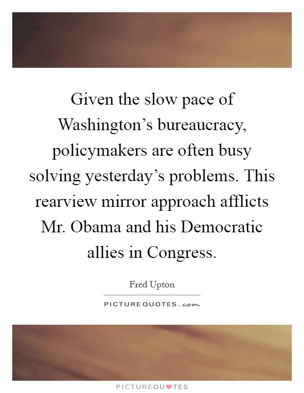 Given the slow pace of Washington's bureaucracy, policymakers are often busy solving yesterday's problems. This rearview mirror approach afflicts Mr. Obama and his Democratic allies in Congress Picture Quote #1