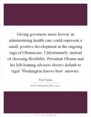 Giving governors more leeway in administering health care could represent a small, positive development in the ongoing saga of Obamacare. Unfortunately, instead of choosing flexibility, President Obama and his left-leaning advisers always default to rigid ‘Washington knows best’ answers Picture Quote #1