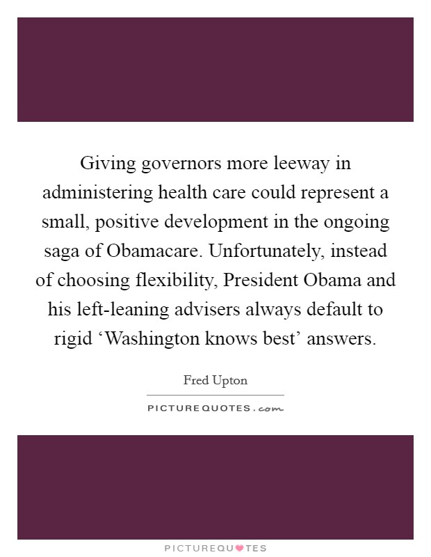 Giving governors more leeway in administering health care could represent a small, positive development in the ongoing saga of Obamacare. Unfortunately, instead of choosing flexibility, President Obama and his left-leaning advisers always default to rigid ‘Washington knows best' answers Picture Quote #1