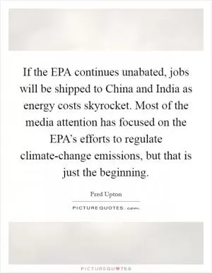 If the EPA continues unabated, jobs will be shipped to China and India as energy costs skyrocket. Most of the media attention has focused on the EPA’s efforts to regulate climate-change emissions, but that is just the beginning Picture Quote #1