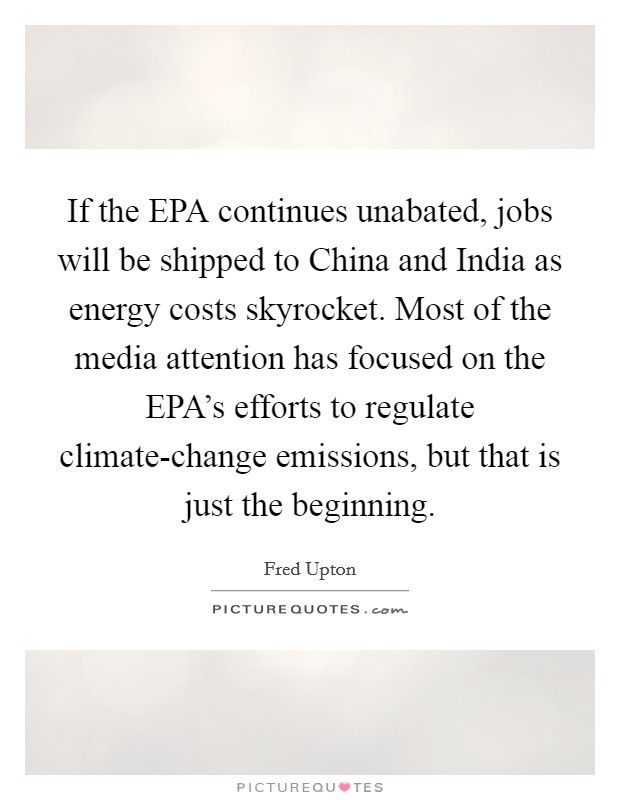 If the EPA continues unabated, jobs will be shipped to China and India as energy costs skyrocket. Most of the media attention has focused on the EPA's efforts to regulate climate-change emissions, but that is just the beginning Picture Quote #1