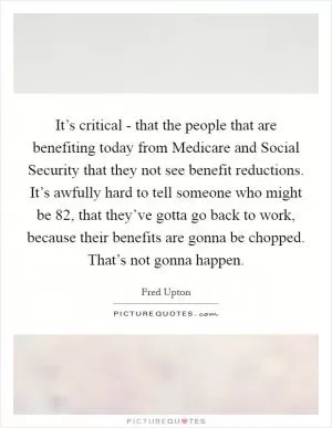It’s critical - that the people that are benefiting today from Medicare and Social Security that they not see benefit reductions. It’s awfully hard to tell someone who might be 82, that they’ve gotta go back to work, because their benefits are gonna be chopped. That’s not gonna happen Picture Quote #1