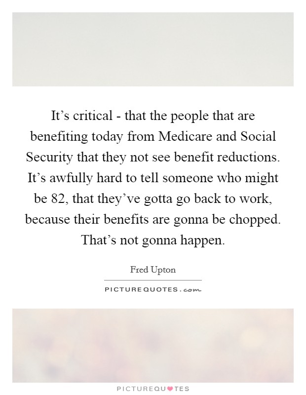It's critical - that the people that are benefiting today from Medicare and Social Security that they not see benefit reductions. It's awfully hard to tell someone who might be 82, that they've gotta go back to work, because their benefits are gonna be chopped. That's not gonna happen Picture Quote #1
