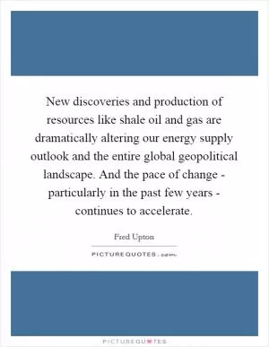 New discoveries and production of resources like shale oil and gas are dramatically altering our energy supply outlook and the entire global geopolitical landscape. And the pace of change - particularly in the past few years - continues to accelerate Picture Quote #1
