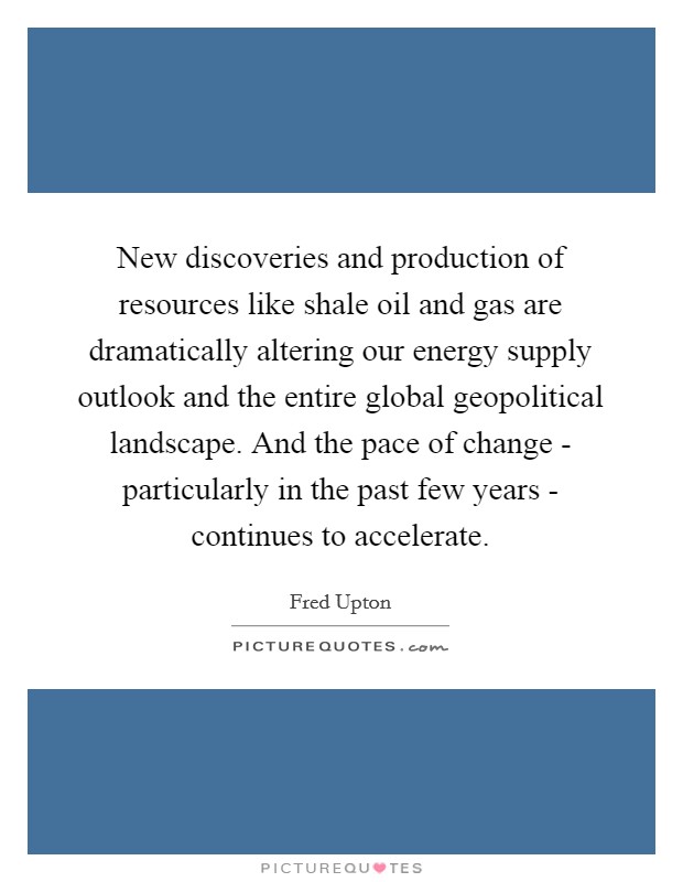 New discoveries and production of resources like shale oil and gas are dramatically altering our energy supply outlook and the entire global geopolitical landscape. And the pace of change - particularly in the past few years - continues to accelerate Picture Quote #1