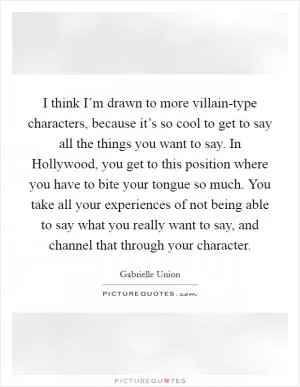 I think I’m drawn to more villain-type characters, because it’s so cool to get to say all the things you want to say. In Hollywood, you get to this position where you have to bite your tongue so much. You take all your experiences of not being able to say what you really want to say, and channel that through your character Picture Quote #1