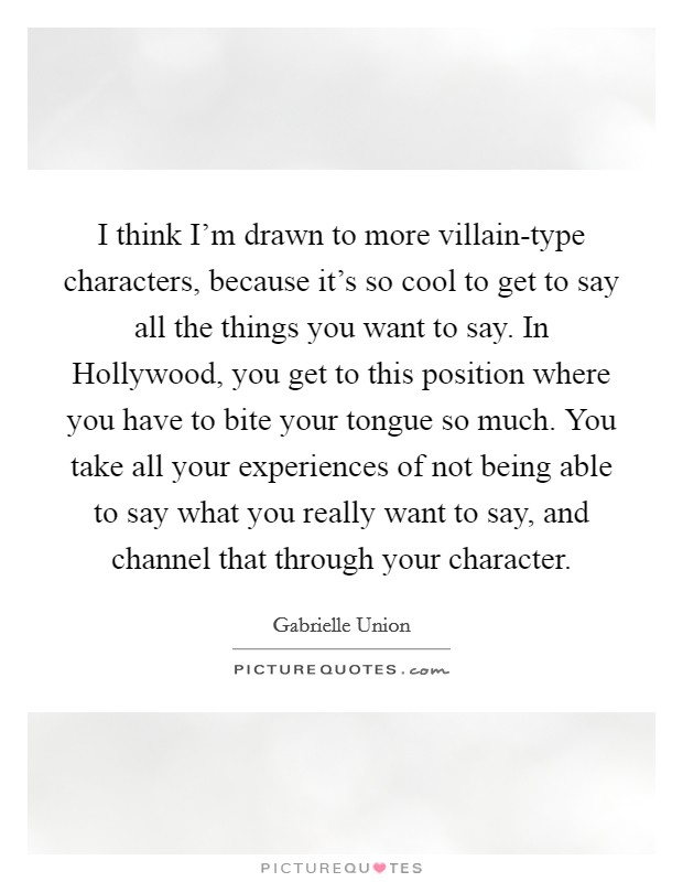I think I'm drawn to more villain-type characters, because it's so cool to get to say all the things you want to say. In Hollywood, you get to this position where you have to bite your tongue so much. You take all your experiences of not being able to say what you really want to say, and channel that through your character Picture Quote #1