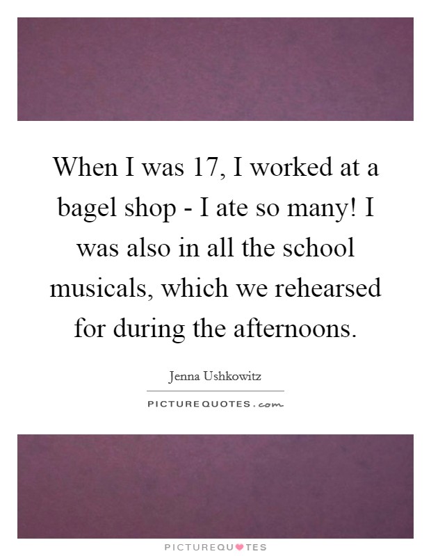 When I was 17, I worked at a bagel shop - I ate so many! I was also in all the school musicals, which we rehearsed for during the afternoons Picture Quote #1