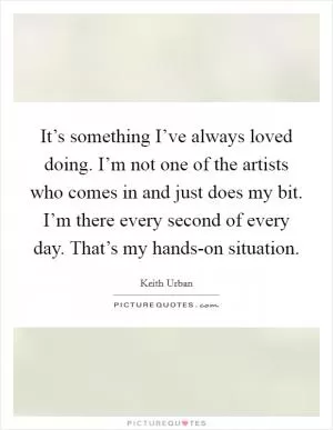 It’s something I’ve always loved doing. I’m not one of the artists who comes in and just does my bit. I’m there every second of every day. That’s my hands-on situation Picture Quote #1