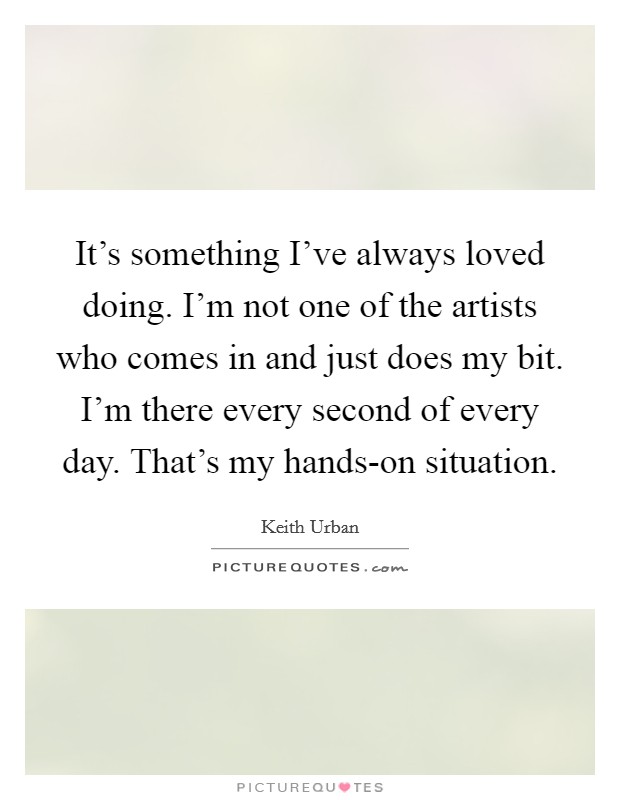 It's something I've always loved doing. I'm not one of the artists who comes in and just does my bit. I'm there every second of every day. That's my hands-on situation Picture Quote #1