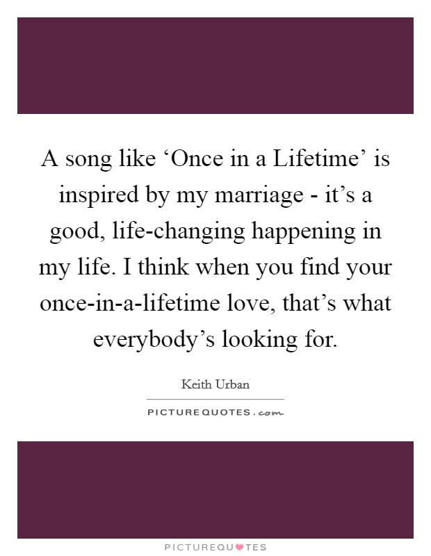 A song like ‘Once in a Lifetime’ is inspired by my marriage - it’s a good, life-changing happening in my life. I think when you find your once-in-a-lifetime love, that’s what everybody’s looking for Picture Quote #1
