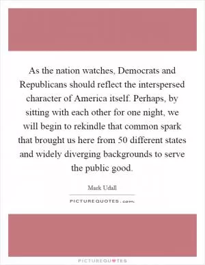 As the nation watches, Democrats and Republicans should reflect the interspersed character of America itself. Perhaps, by sitting with each other for one night, we will begin to rekindle that common spark that brought us here from 50 different states and widely diverging backgrounds to serve the public good Picture Quote #1