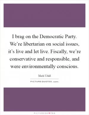 I brag on the Democratic Party. We’re libertarian on social issues, it’s live and let live. Fiscally, we’re conservative and responsible, and were environmentally conscious Picture Quote #1