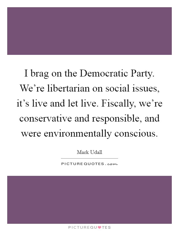 I brag on the Democratic Party. We're libertarian on social issues, it's live and let live. Fiscally, we're conservative and responsible, and were environmentally conscious Picture Quote #1
