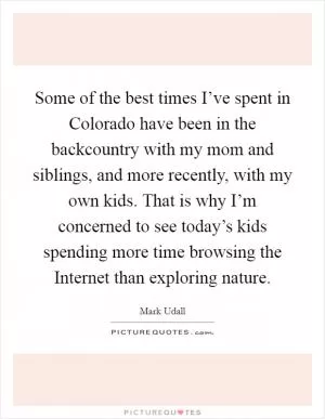 Some of the best times I’ve spent in Colorado have been in the backcountry with my mom and siblings, and more recently, with my own kids. That is why I’m concerned to see today’s kids spending more time browsing the Internet than exploring nature Picture Quote #1