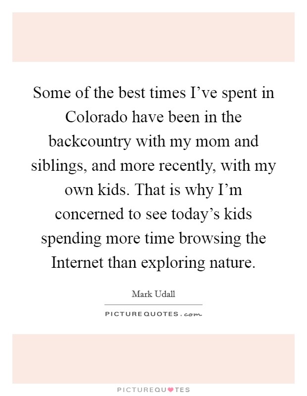 Some of the best times I've spent in Colorado have been in the backcountry with my mom and siblings, and more recently, with my own kids. That is why I'm concerned to see today's kids spending more time browsing the Internet than exploring nature Picture Quote #1