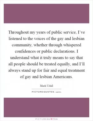 Throughout my years of public service, I’ve listened to the voices of the gay and lesbian community, whether through whispered confidences or public declarations. I understand what it truly means to say that all people should be treated equally, and I’ll always stand up for fair and equal treatment of gay and lesbian Americans Picture Quote #1