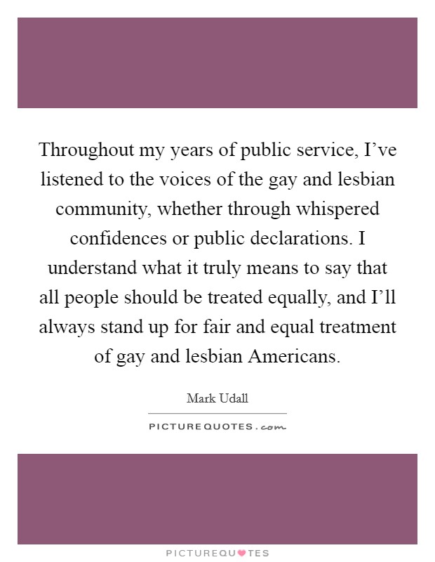 Throughout my years of public service, I've listened to the voices of the gay and lesbian community, whether through whispered confidences or public declarations. I understand what it truly means to say that all people should be treated equally, and I'll always stand up for fair and equal treatment of gay and lesbian Americans Picture Quote #1
