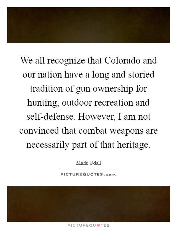 We all recognize that Colorado and our nation have a long and storied tradition of gun ownership for hunting, outdoor recreation and self-defense. However, I am not convinced that combat weapons are necessarily part of that heritage Picture Quote #1