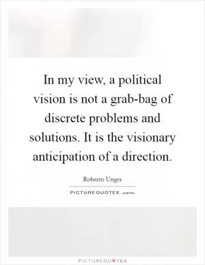 In my view, a political vision is not a grab-bag of discrete problems and solutions. It is the visionary anticipation of a direction Picture Quote #1