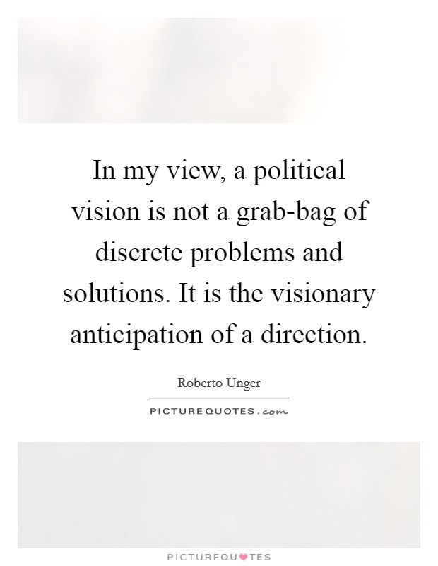 In my view, a political vision is not a grab-bag of discrete problems and solutions. It is the visionary anticipation of a direction Picture Quote #1