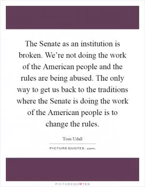 The Senate as an institution is broken. We’re not doing the work of the American people and the rules are being abused. The only way to get us back to the traditions where the Senate is doing the work of the American people is to change the rules Picture Quote #1