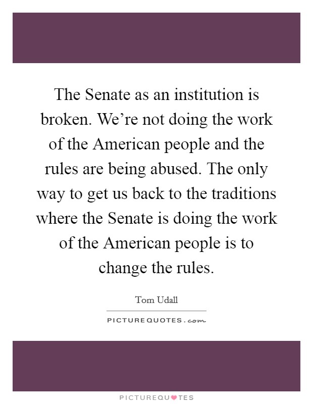 The Senate as an institution is broken. We're not doing the work of the American people and the rules are being abused. The only way to get us back to the traditions where the Senate is doing the work of the American people is to change the rules Picture Quote #1