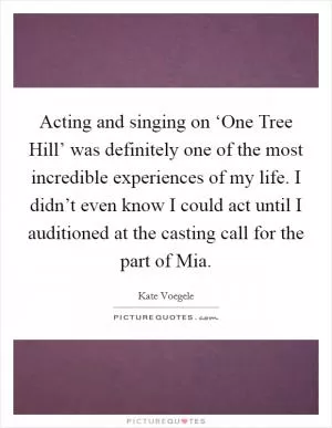 Acting and singing on ‘One Tree Hill’ was definitely one of the most incredible experiences of my life. I didn’t even know I could act until I auditioned at the casting call for the part of Mia Picture Quote #1