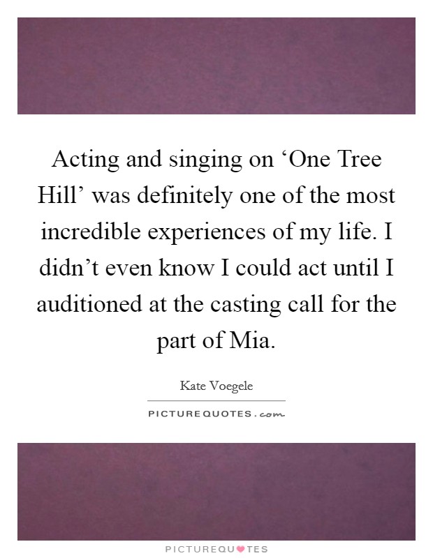 Acting and singing on ‘One Tree Hill' was definitely one of the most incredible experiences of my life. I didn't even know I could act until I auditioned at the casting call for the part of Mia Picture Quote #1