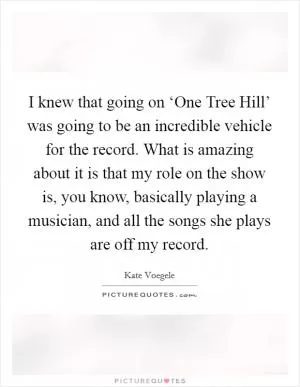 I knew that going on ‘One Tree Hill’ was going to be an incredible vehicle for the record. What is amazing about it is that my role on the show is, you know, basically playing a musician, and all the songs she plays are off my record Picture Quote #1