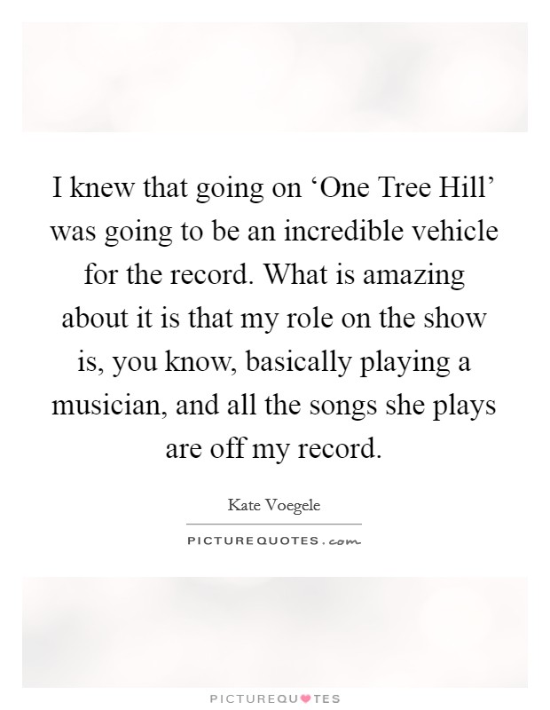 I knew that going on ‘One Tree Hill' was going to be an incredible vehicle for the record. What is amazing about it is that my role on the show is, you know, basically playing a musician, and all the songs she plays are off my record Picture Quote #1