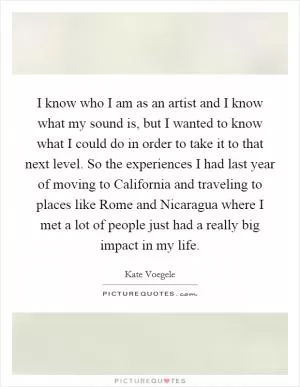 I know who I am as an artist and I know what my sound is, but I wanted to know what I could do in order to take it to that next level. So the experiences I had last year of moving to California and traveling to places like Rome and Nicaragua where I met a lot of people just had a really big impact in my life Picture Quote #1
