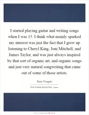 I started playing guitar and writing songs when I was 15. I think what mainly sparked my interest was just the fact that I grew up listening to Cheryl King, Joni Mitchell, and James Taylor, and was just always inspired by that sort of organic art, and organic songs and just very natural songwriting that came out of some of those artists Picture Quote #1