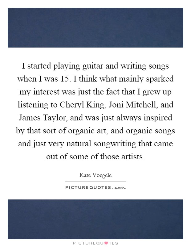 I started playing guitar and writing songs when I was 15. I think what mainly sparked my interest was just the fact that I grew up listening to Cheryl King, Joni Mitchell, and James Taylor, and was just always inspired by that sort of organic art, and organic songs and just very natural songwriting that came out of some of those artists Picture Quote #1