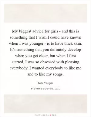 My biggest advice for girls - and this is something that I wish I could have known when I was younger - is to have thick skin. It’s something that you definitely develop when you get older, but when I first started, I was so obsessed with pleasing everybody. I wanted everybody to like me and to like my songs Picture Quote #1
