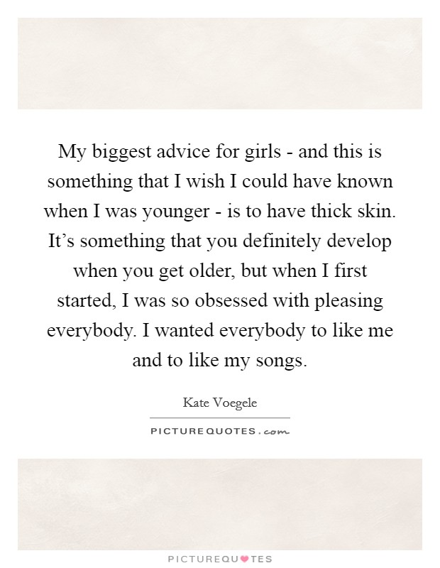 My biggest advice for girls - and this is something that I wish I could have known when I was younger - is to have thick skin. It's something that you definitely develop when you get older, but when I first started, I was so obsessed with pleasing everybody. I wanted everybody to like me and to like my songs Picture Quote #1