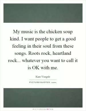 My music is the chicken soup kind. I want people to get a good feeling in their soul from these songs. Roots rock, heartland rock... whatever you want to call it is OK with me Picture Quote #1