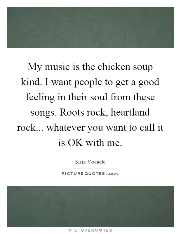 My music is the chicken soup kind. I want people to get a good feeling in their soul from these songs. Roots rock, heartland rock... whatever you want to call it is OK with me Picture Quote #1