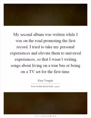My second album was written while I was on the road promoting the first record. I tried to take my personal experiences and elevate them to universal experiences, so that I wasn’t writing songs about living on a tour bus or being on a TV set for the first time Picture Quote #1