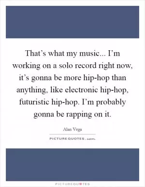 That’s what my music... I’m working on a solo record right now, it’s gonna be more hip-hop than anything, like electronic hip-hop, futuristic hip-hop. I’m probably gonna be rapping on it Picture Quote #1