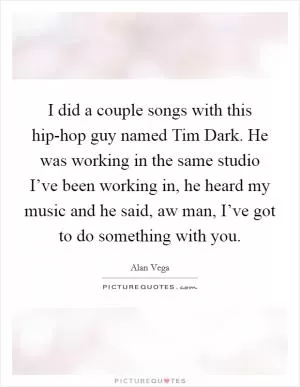 I did a couple songs with this hip-hop guy named Tim Dark. He was working in the same studio I’ve been working in, he heard my music and he said, aw man, I’ve got to do something with you Picture Quote #1