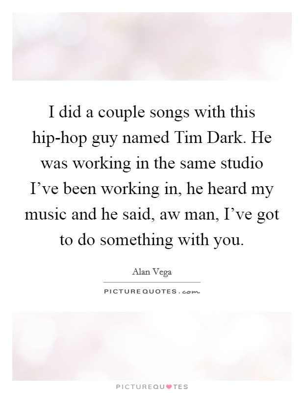 I did a couple songs with this hip-hop guy named Tim Dark. He was working in the same studio I've been working in, he heard my music and he said, aw man, I've got to do something with you Picture Quote #1